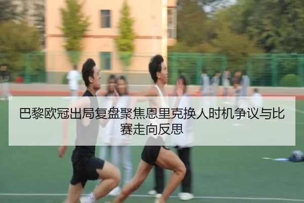 巴黎欧冠出局复盘聚焦恩里克换人时机争议与比赛走向反思